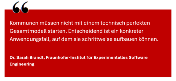 Zitat Dr. Sarah Brand (Frauenhofer IESE) Zitat Dr. Sarah Brand (Frauenhofer IESE): Kommunen müssen nicht mit einem technisch perfekten Gesamtmodell starten. Entscheidend ist ein konkreter Anwendungsfall, auf dem sie schrittweise aufbauen können.