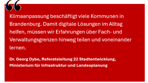 Zitat Dr. Georg Dybe (MIL) Zitat Dr. Georg Dybe (MIL): Klimanpassung beschäftigt viele Kommunen in Brandenburg. Damit digitale Lösungen im Alltag helfen, müssen wir Erfahrung über Fach- und Verwaltungsgrenzen hinweg teilen und voneinander lernen.